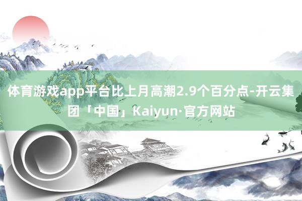 体育游戏app平台比上月高潮2.9个百分点-开云集团「中国」Kaiyun·官方网站