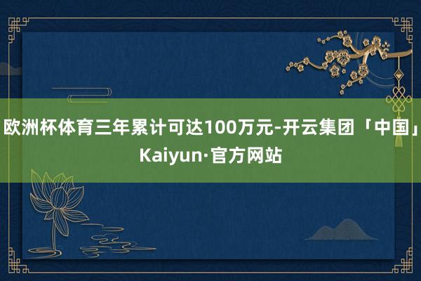 欧洲杯体育三年累计可达100万元-开云集团「中国」Kaiyun·官方网站