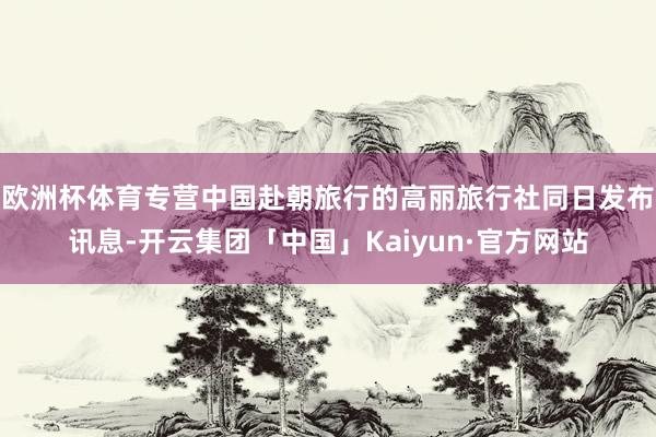 欧洲杯体育专营中国赴朝旅行的高丽旅行社同日发布讯息-开云集团「中国」Kaiyun·官方网站