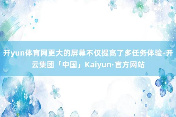 开yun体育网更大的屏幕不仅提高了多任务体验-开云集团「中国」Kaiyun·官方网站