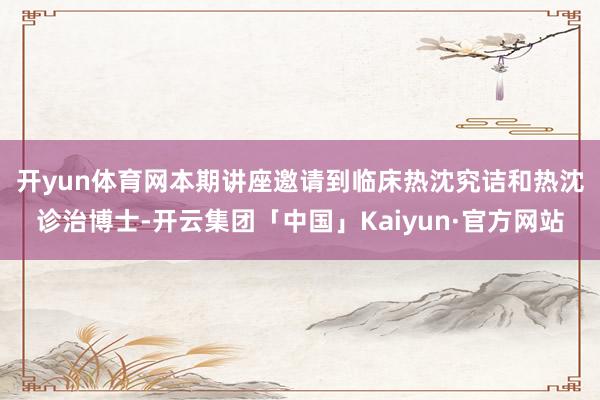 开yun体育网　　本期讲座邀请到临床热沈究诘和热沈诊治博士-开云集团「中国」Kaiyun·官方网站