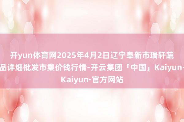 开yun体育网2025年4月2日辽宁阜新市瑞轩蔬菜农副居品详细批发市集价钱行情-开云集团「中国」Kaiyun·官方网站