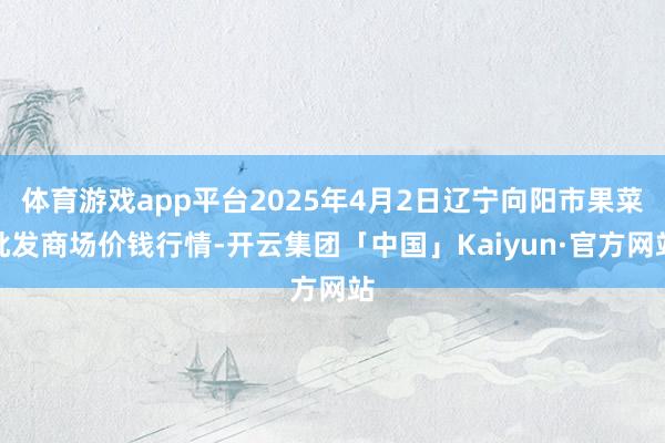 体育游戏app平台2025年4月2日辽宁向阳市果菜批发商场价钱行情-开云集团「中国」Kaiyun·官方网站