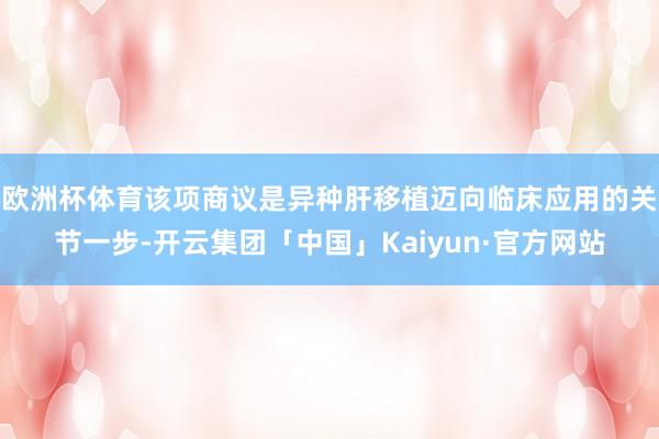 欧洲杯体育该项商议是异种肝移植迈向临床应用的关节一步-开云集团「中国」Kaiyun·官方网站