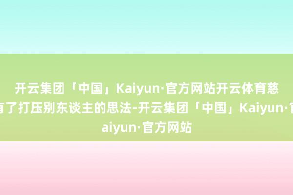 开云集团「中国」Kaiyun·官方网站开云体育慈禧逐渐有了打压别东谈主的思法-开云集团「中国」Kaiyun·官方网站