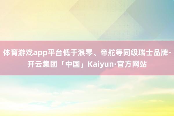 体育游戏app平台低于浪琴、帝舵等同级瑞士品牌-开云集团「中国」Kaiyun·官方网站
