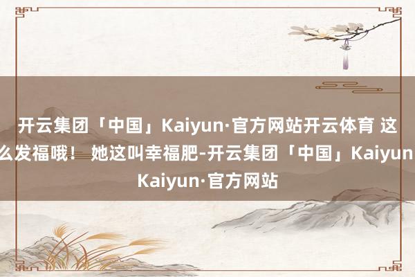 开云集团「中国」Kaiyun·官方网站开云体育 这可不是什么发福哦！ 她这叫幸福肥-开云集团「中国」Kaiyun·官方网站