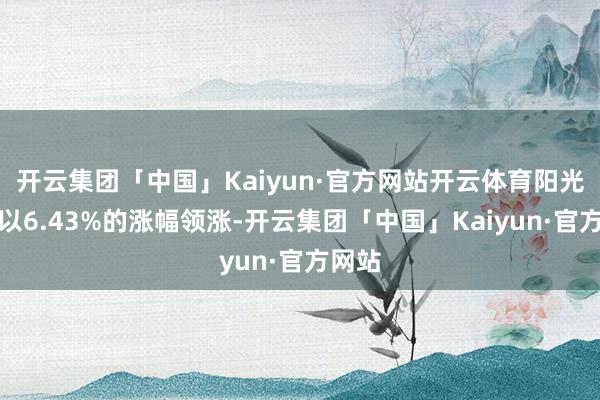 开云集团「中国」Kaiyun·官方网站开云体育阳光电源以6.43%的涨幅领涨-开云集团「中国」Kaiyun·官方网站