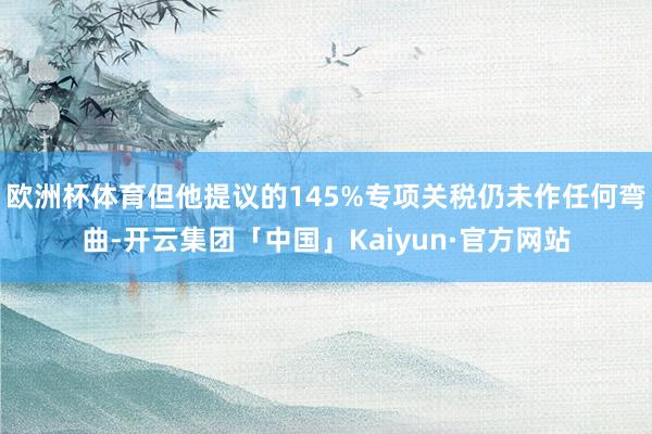欧洲杯体育但他提议的145%专项关税仍未作任何弯曲-开云集团「中国」Kaiyun·官方网站