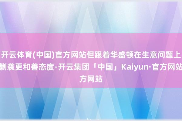 开云体育(中国)官方网站但跟着华盛顿在生意问题上剿袭更和善态度-开云集团「中国」Kaiyun·官方网站