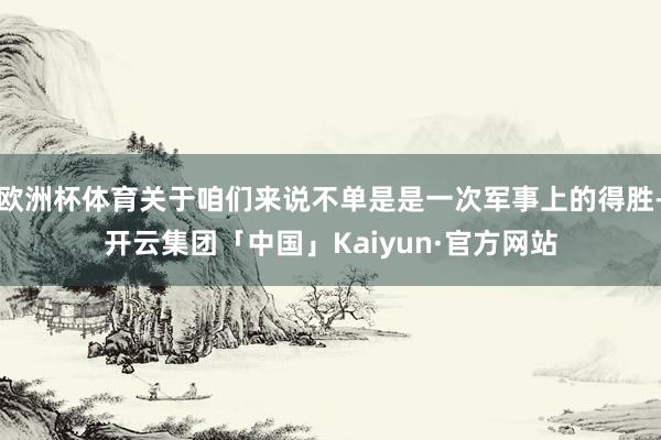 欧洲杯体育关于咱们来说不单是是一次军事上的得胜-开云集团「中国」Kaiyun·官方网站