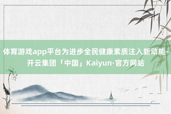 体育游戏app平台为进步全民健康素质注入新动能-开云集团「中国」Kaiyun·官方网站