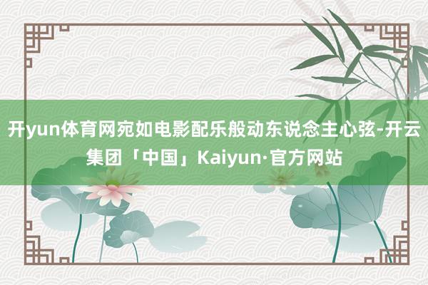 开yun体育网宛如电影配乐般动东说念主心弦-开云集团「中国」Kaiyun·官方网站