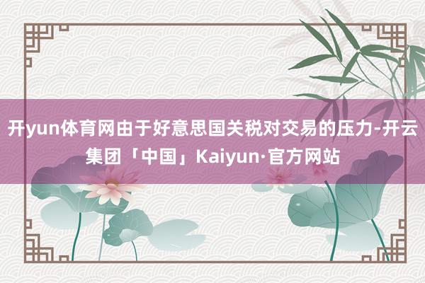 开yun体育网由于好意思国关税对交易的压力-开云集团「中国」Kaiyun·官方网站