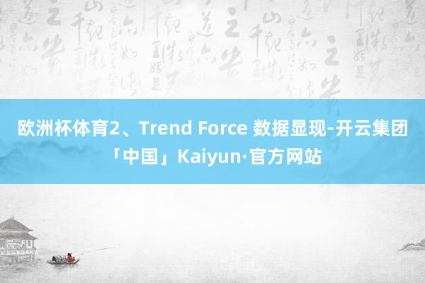 欧洲杯体育2、Trend Force 数据显现-开云集团「中国」Kaiyun·官方网站