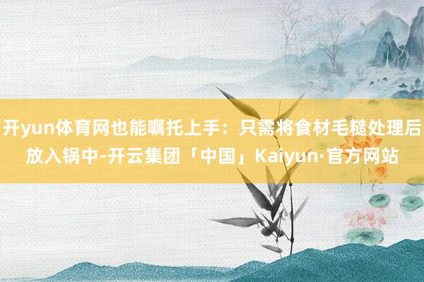 开yun体育网也能嘱托上手：只需将食材毛糙处理后放入锅中-开云集团「中国」Kaiyun·官方网站