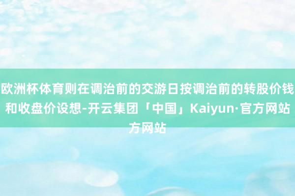 欧洲杯体育则在调治前的交游日按调治前的转股价钱和收盘价设想-开云集团「中国」Kaiyun·官方网站