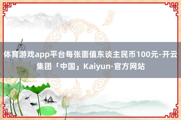 体育游戏app平台每张面值东谈主民币100元-开云集团「中国」Kaiyun·官方网站