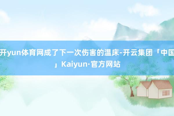 开yun体育网成了下一次伤害的温床-开云集团「中国」Kaiyun·官方网站