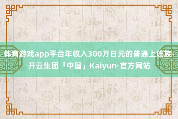 体育游戏app平台年收入300万日元的普通上班族-开云集团「中国」Kaiyun·官方网站
