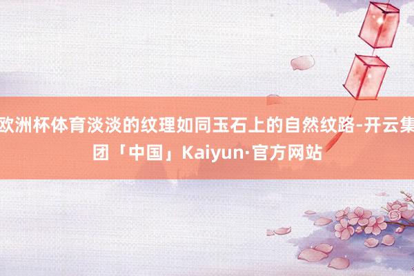 欧洲杯体育淡淡的纹理如同玉石上的自然纹路-开云集团「中国」Kaiyun·官方网站