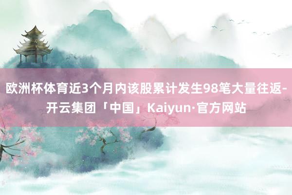 欧洲杯体育近3个月内该股累计发生98笔大量往返-开云集团「中国」Kaiyun·官方网站