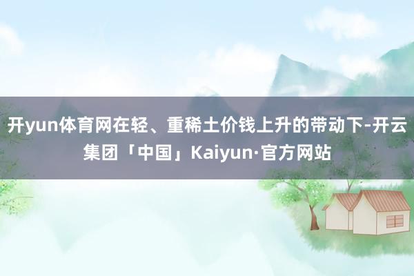 开yun体育网在轻、重稀土价钱上升的带动下-开云集团「中国」Kaiyun·官方网站