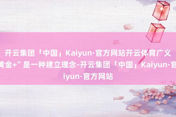 开云集团「中国」Kaiyun·官方网站开云体育广义上的“黄金+”是一种建立理念-开云集团「中国」Kaiyun·官方网站