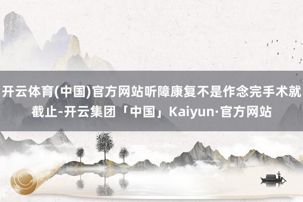 开云体育(中国)官方网站听障康复不是作念完手术就截止-开云集团「中国」Kaiyun·官方网站