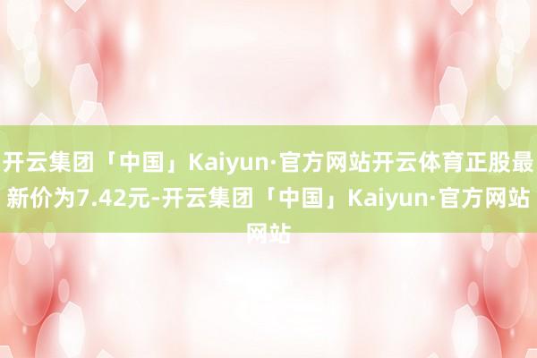 开云集团「中国」Kaiyun·官方网站开云体育正股最新价为7.42元-开云集团「中国」Kaiyun·官方网站