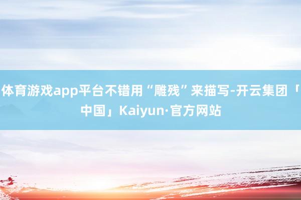 体育游戏app平台不错用“雕残”来描写-开云集团「中国」Kaiyun·官方网站