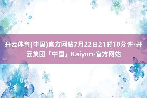 开云体育(中国)官方网站7月22日21时10分许-开云集团「中国」Kaiyun·官方网站