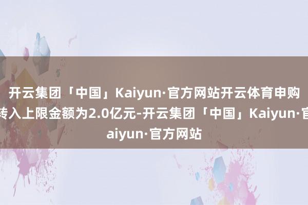 开云集团「中国」Kaiyun·官方网站开云体育申购、调度转入上限金额为2.0亿元-开云集团「中国」Kaiyun·官方网站