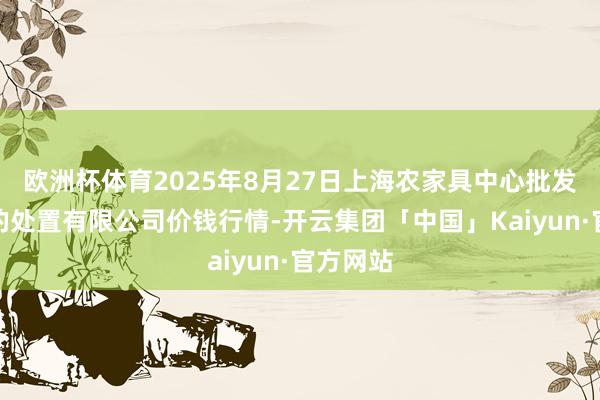 欧洲杯体育2025年8月27日上海农家具中心批发商场标的处置有限公司价钱行情-开云集团「中国」Kaiyun·官方网站