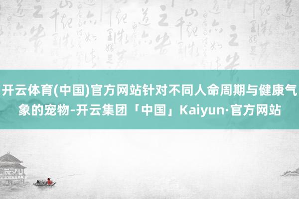 开云体育(中国)官方网站针对不同人命周期与健康气象的宠物-开云集团「中国」Kaiyun·官方网站