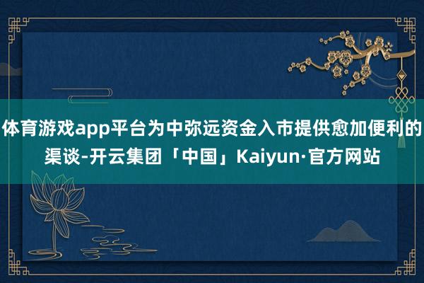 体育游戏app平台为中弥远资金入市提供愈加便利的渠谈-开云集团「中国」Kaiyun·官方网站