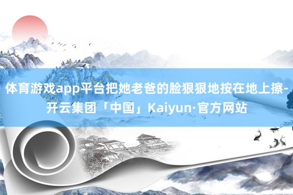 体育游戏app平台把她老爸的脸狠狠地按在地上擦-开云集团「中国」Kaiyun·官方网站