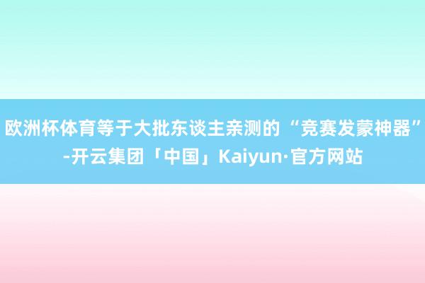 欧洲杯体育等于大批东谈主亲测的 “竞赛发蒙神器”-开云集团「中国」Kaiyun·官方网站