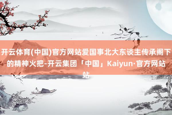 开云体育(中国)官方网站爱国事北大东谈主传承阁下的精神火把-开云集团「中国」Kaiyun·官方网站
