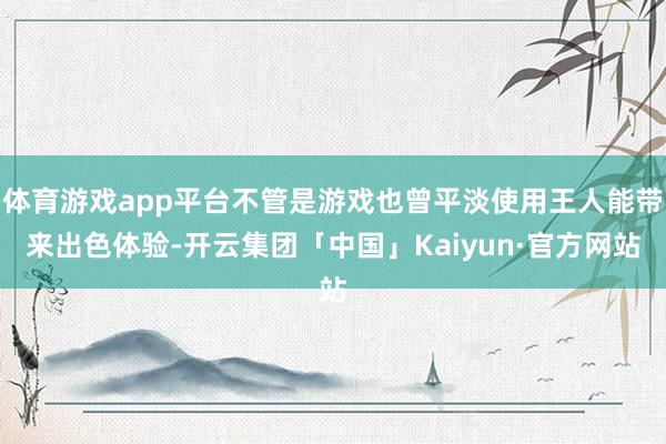 体育游戏app平台不管是游戏也曾平淡使用王人能带来出色体验-开云集团「中国」Kaiyun·官方网站