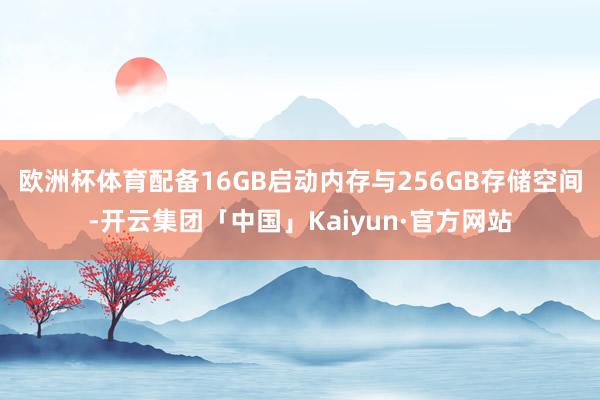 欧洲杯体育配备16GB启动内存与256GB存储空间-开云集团「中国」Kaiyun·官方网站