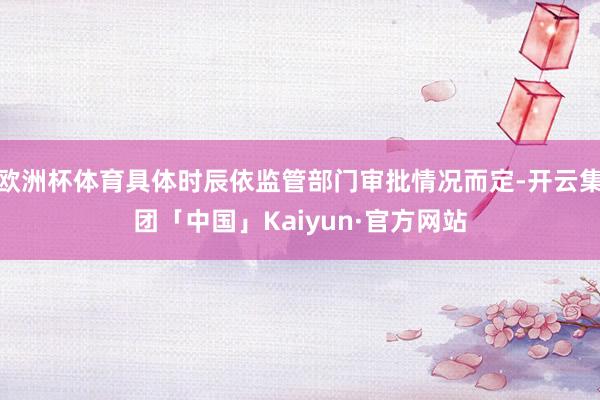 欧洲杯体育具体时辰依监管部门审批情况而定-开云集团「中国」Kaiyun·官方网站
