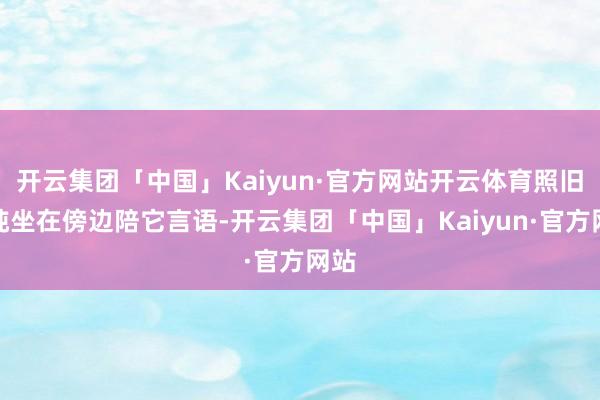 开云集团「中国」Kaiyun·官方网站开云体育照旧单纯坐在傍边陪它言语-开云集团「中国」Kaiyun·官方网站