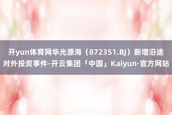 开yun体育网华光源海(872351.BJ)新增沿途对外投资事件-开云集团「中国」Kaiyun·官方网站