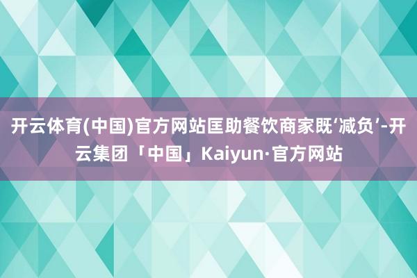 开云体育(中国)官方网站匡助餐饮商家既‘减负’-开云集团「中国」Kaiyun·官方网站