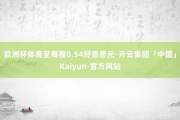 欧洲杯体育至每股0.54好意思元-开云集团「中国」Kaiyun·官方网站