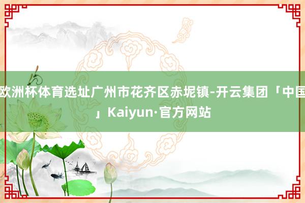 欧洲杯体育选址广州市花齐区赤坭镇-开云集团「中国」Kaiyun·官方网站