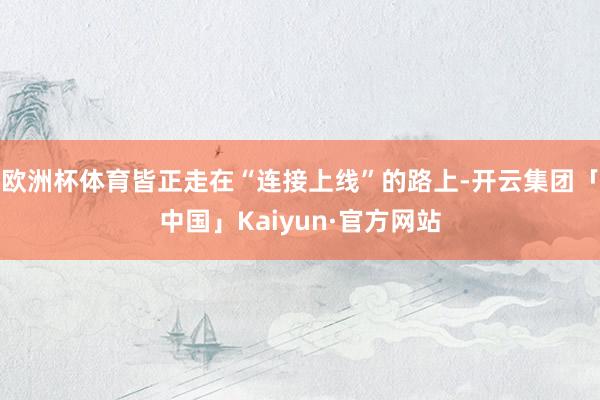 欧洲杯体育皆正走在“连接上线”的路上-开云集团「中国」Kaiyun·官方网站