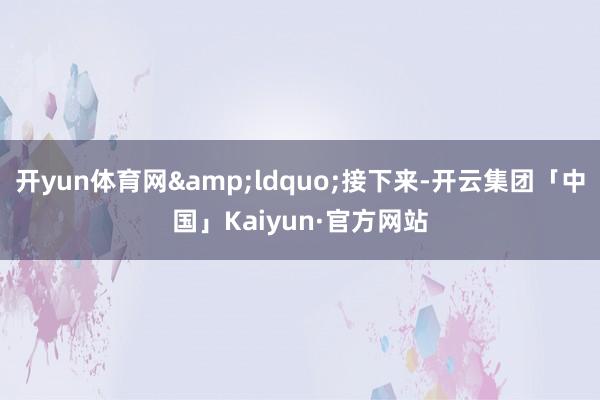 开yun体育网“接下来-开云集团「中国」Kaiyun·官方网站