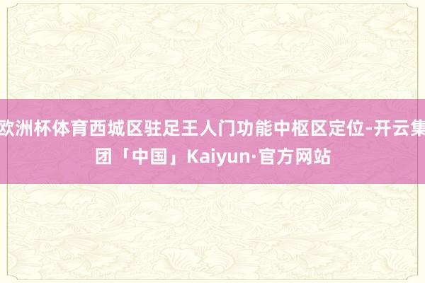 欧洲杯体育西城区驻足王人门功能中枢区定位-开云集团「中国」Kaiyun·官方网站